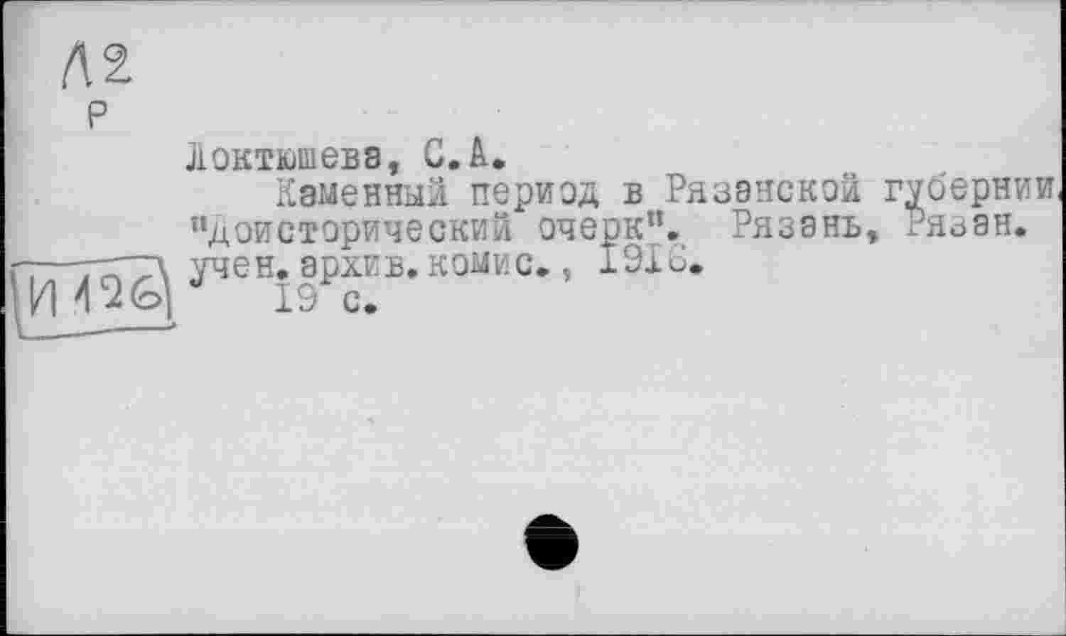 ﻿№
P
Локтюшевэ, С.А.
Каменный период в Рязанской губернии, "Доисторический очерк”. Рязань, Ря^ан.
-77ГТ\ учен, архив. КОМИС. , 1916.
4 ад 19 с.